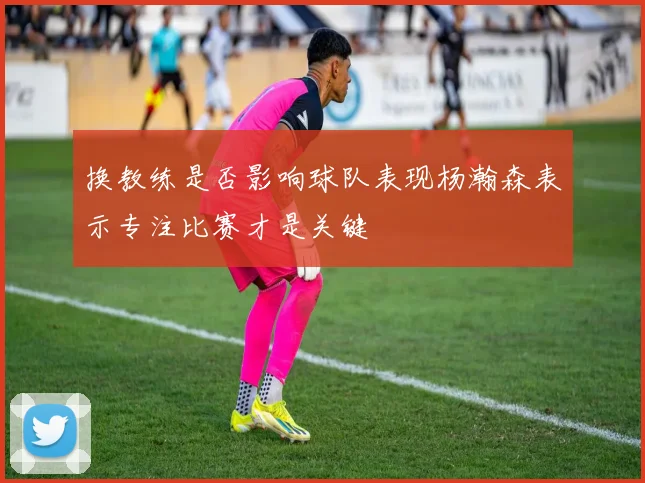换教练是否影响球队表现杨瀚森表示专注比赛才是关键