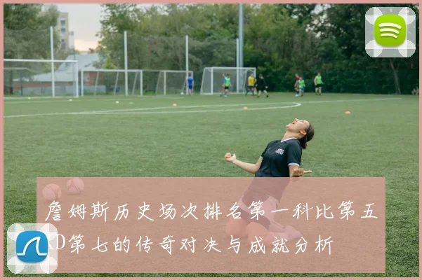 詹姆斯历史场次排名第一科比第五KD第七的传奇对决与成就分析