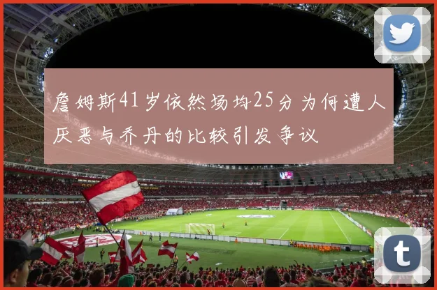 詹姆斯41岁依然场均25分为何遭人厌恶与乔丹的比较引发争议