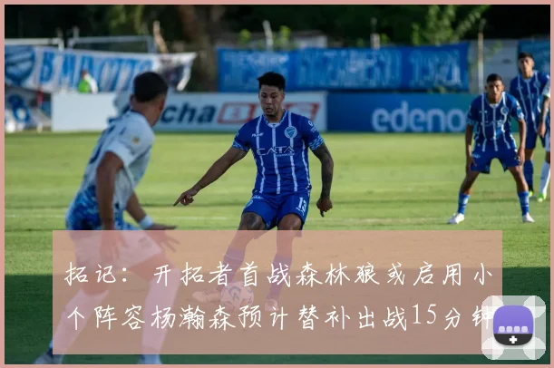 拓记：开拓者首战森林狼或启用小个阵容杨瀚森预计替补出战15分钟