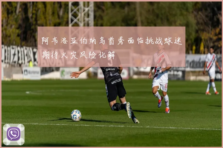 阿韦洛亚伯纳乌首秀面临挑战球迷期待火灾风险化解