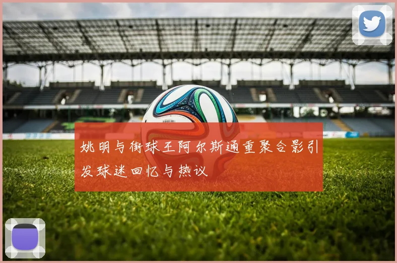 姚明与街球王阿尔斯通重聚合影引发球迷回忆与热议