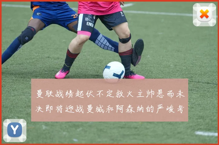 曼联战绩起伏不定救火主帅悬而未决即将迎战曼城和阿森纳的严峻考验