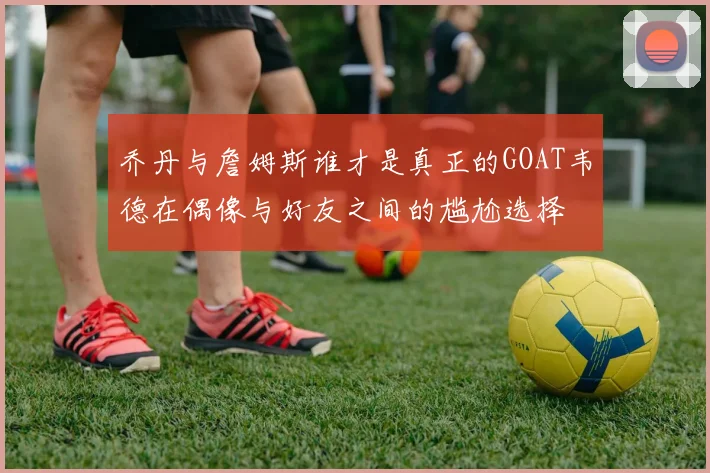 乔丹与詹姆斯谁才是真正的GOAT韦德在偶像与好友之间的尴尬选择