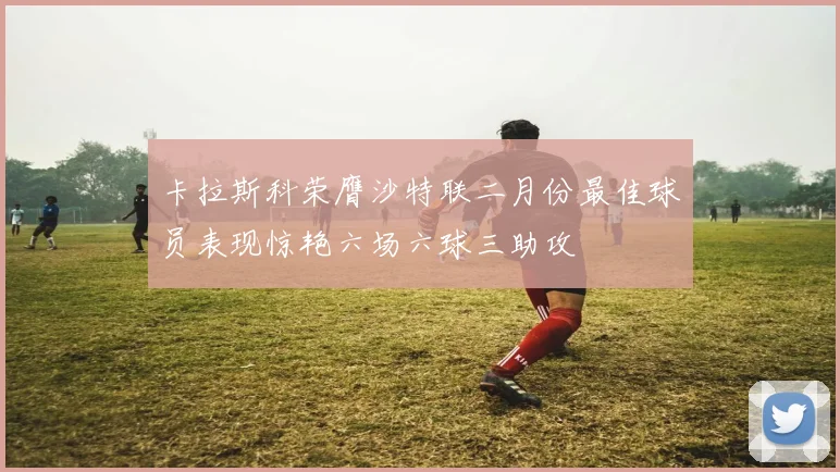 卡拉斯科荣膺沙特联二月份最佳球员表现惊艳六场六球三助攻