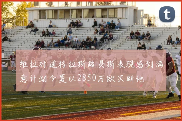 维拉对道格拉斯路易斯表现感到满意计划今夏以2850万欧买断他