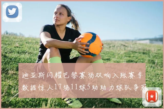 迪亚斯闪耀巴黎赛场双响入账赛季数据惊人17场11球5助助力球队争冠