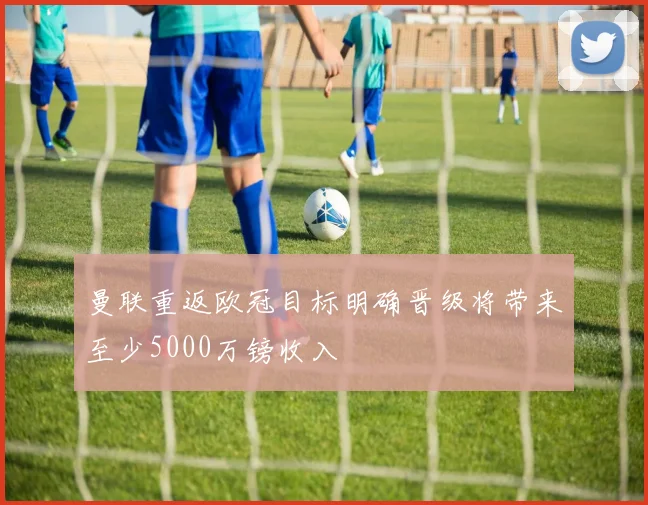 曼联重返欧冠目标明确晋级将带来至少5000万镑收入
