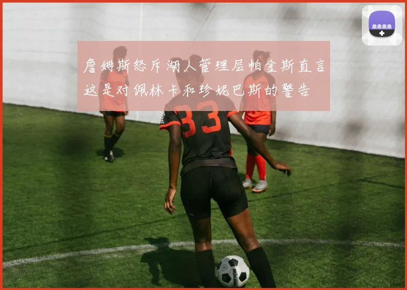 詹姆斯怒斥湖人管理层帕金斯直言这是对佩林卡和珍妮巴斯的警告