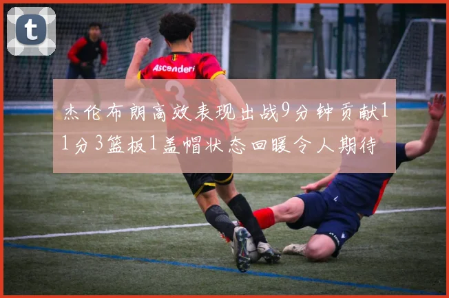 杰伦布朗高效表现出战9分钟贡献11分3篮板1盖帽状态回暖令人期待