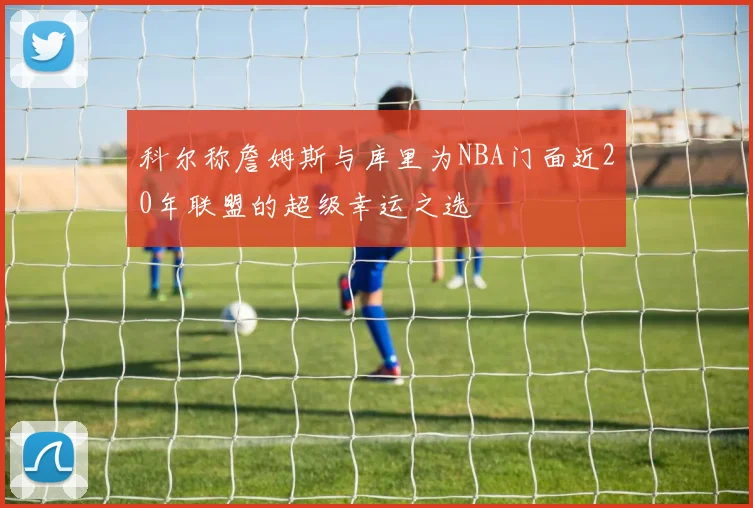 科尔称詹姆斯与库里为NBA门面近20年联盟的超级幸运之选