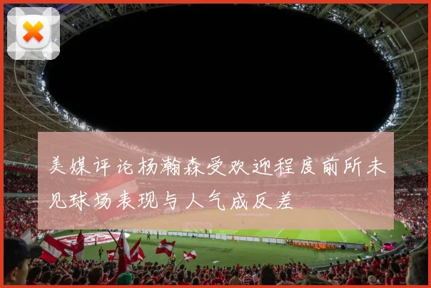 美媒评论杨瀚森受欢迎程度前所未见球场表现与人气成反差