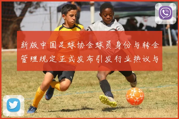新版中国足球协会球员身份与转会管理规定正式发布引发行业热议与期待