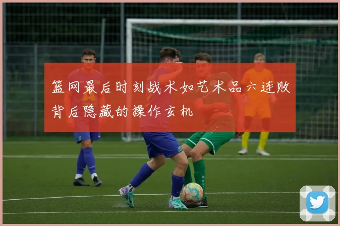 篮网最后时刻战术如艺术品六连败背后隐藏的操作玄机