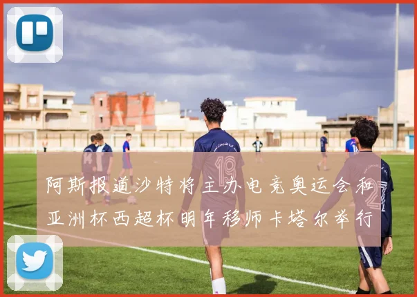 阿斯报道沙特将主办电竞奥运会和亚洲杯西超杯明年移师卡塔尔举行