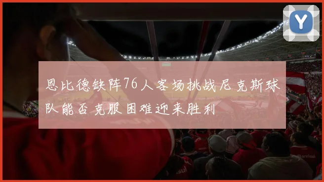 恩比德缺阵76人客场挑战尼克斯球队能否克服困难迎来胜利
