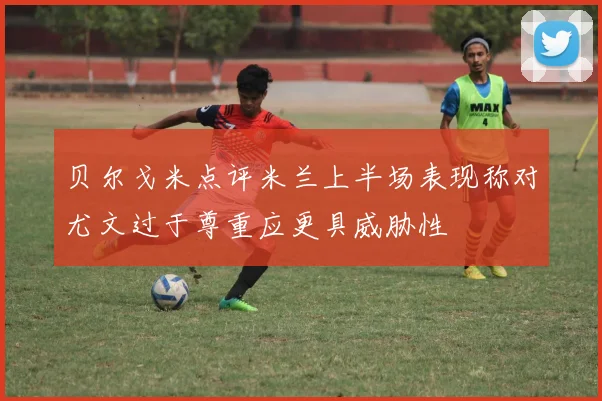 贝尔戈米点评米兰上半场表现称对尤文过于尊重应更具威胁性