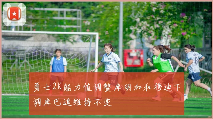 勇士2K能力值调整库明加和穆迪下调库巴追维持不变