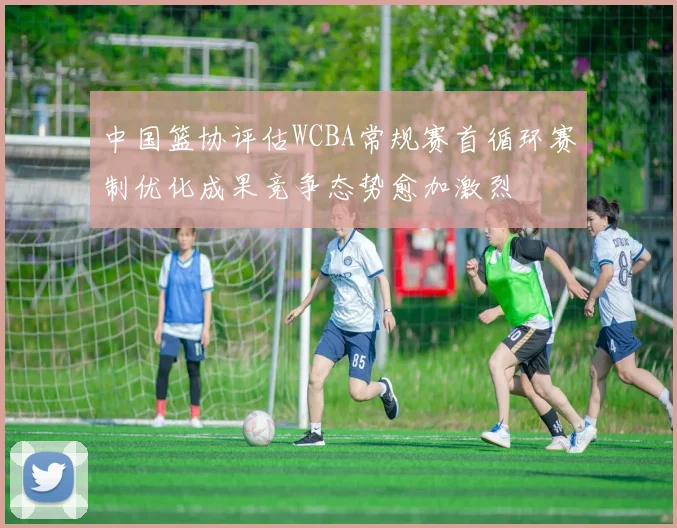 中国篮协评估WCBA常规赛首循环赛制优化成果竞争态势愈加激烈