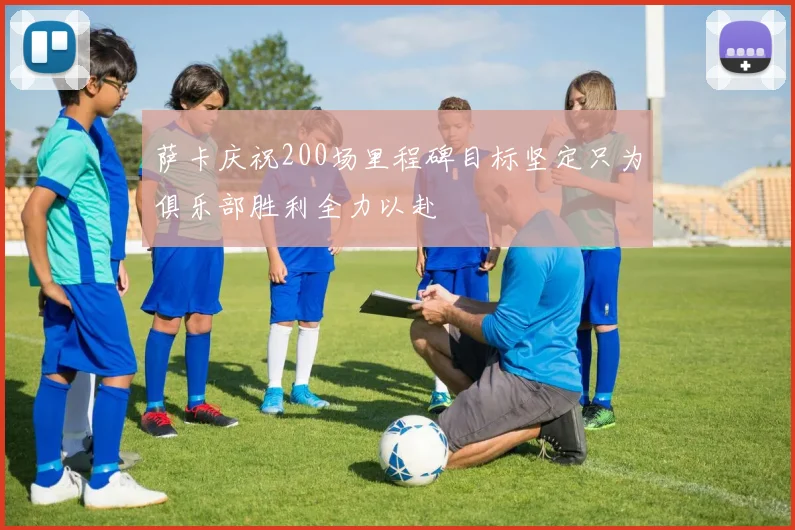 萨卡庆祝200场里程碑目标坚定只为俱乐部胜利全力以赴