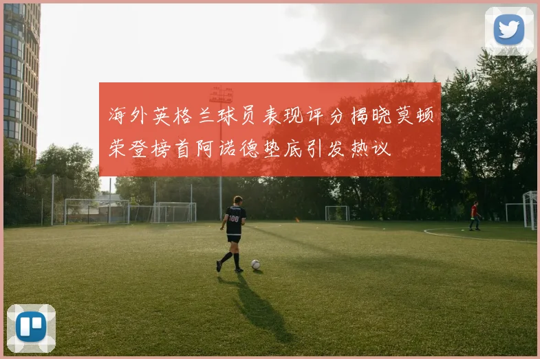 海外英格兰球员表现评分揭晓莫顿荣登榜首阿诺德垫底引发热议