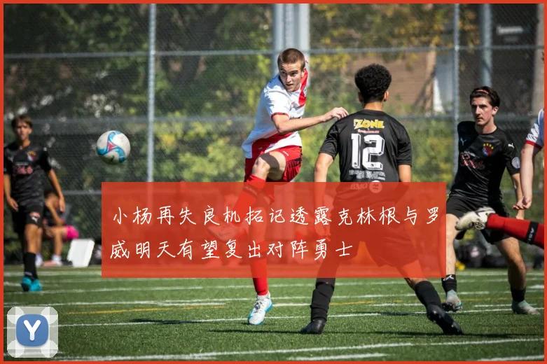 小杨再失良机拓记透露克林根与罗威明天有望复出对阵勇士