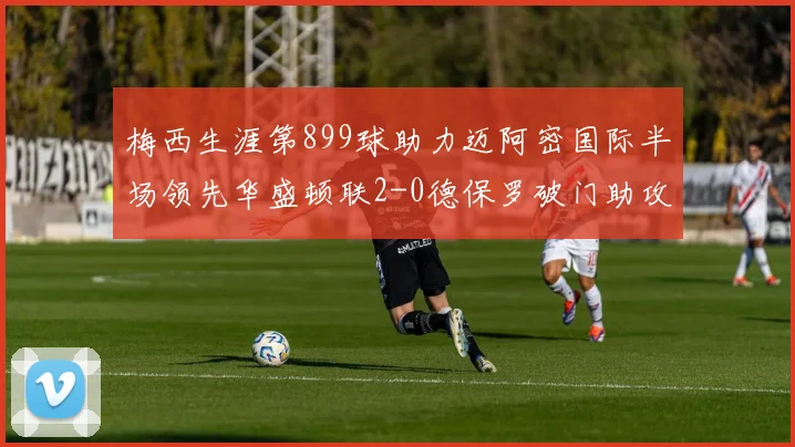 梅西生涯第899球助力迈阿密国际半场领先华盛顿联2-0德保罗破门助攻
