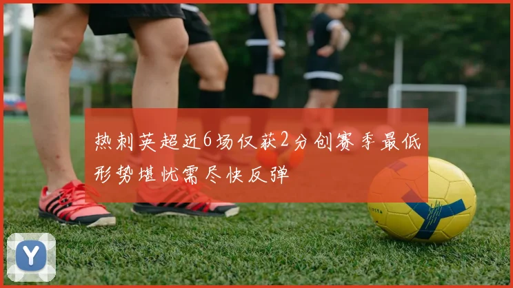 热刺英超近6场仅获2分创赛季最低形势堪忧需尽快反弹